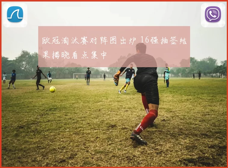 欧冠淘汰赛对阵图出炉 16强抽签结果揭晓看点集中