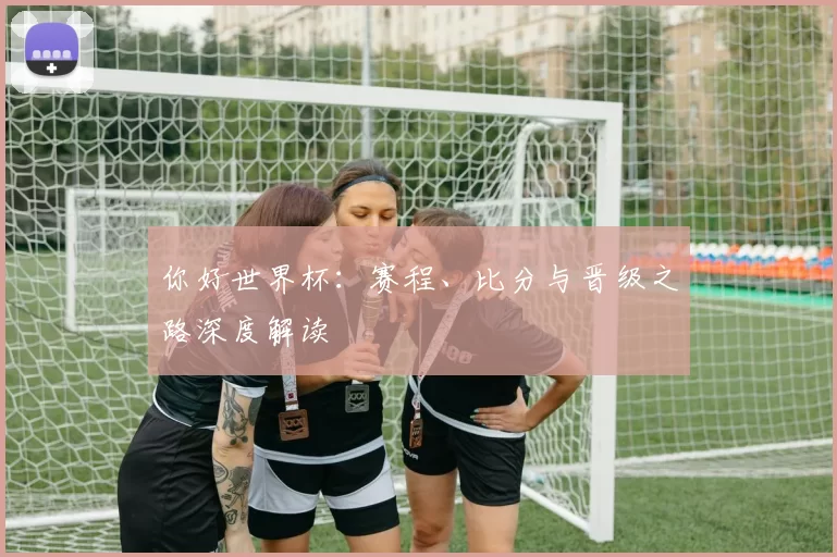你好世界杯：赛程、比分与晋级之路深度解读