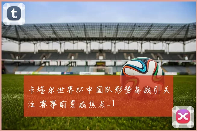 卡塔尔世界杯中国队形势备战引关注 赛事前景成焦点_1