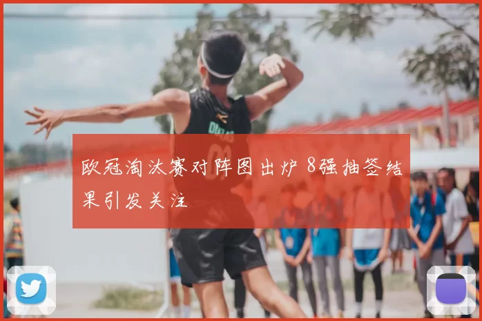 欧冠淘汰赛对阵图出炉 8强抽签结果引发关注