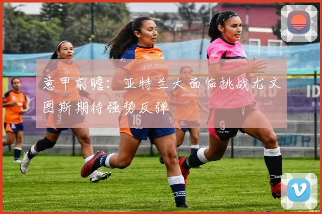 意甲前瞻:亚特兰大面临挑战尤文图斯期待强势反弹