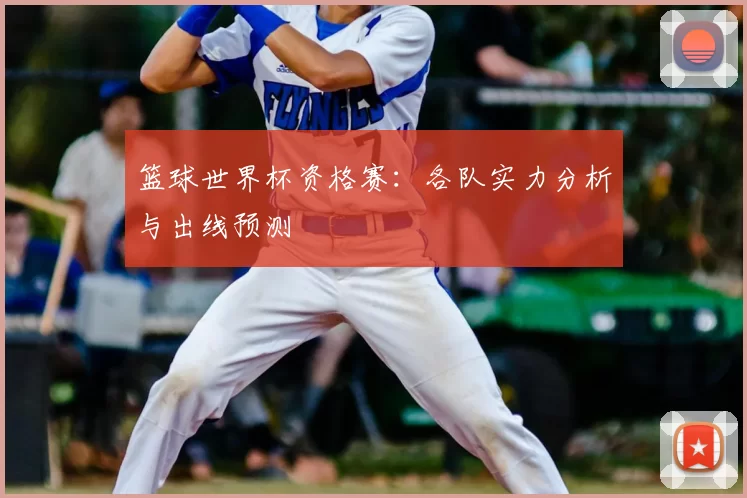 篮球世界杯资格赛：各队实力分析与出线预测