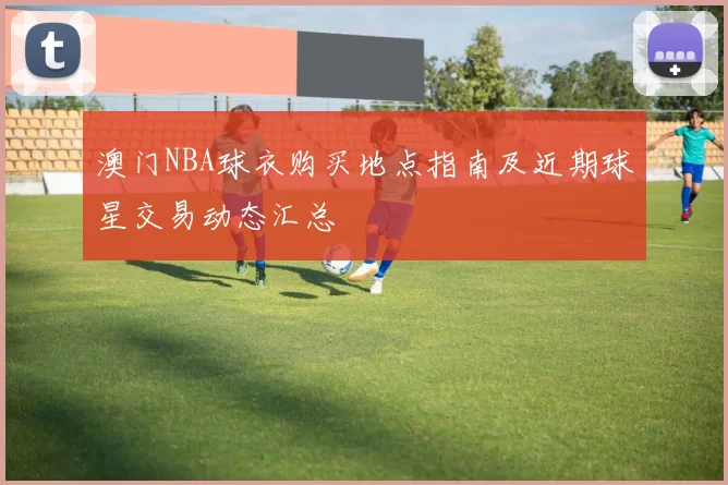 澳门NBA球衣购买地点指南及近期球星交易动态汇总