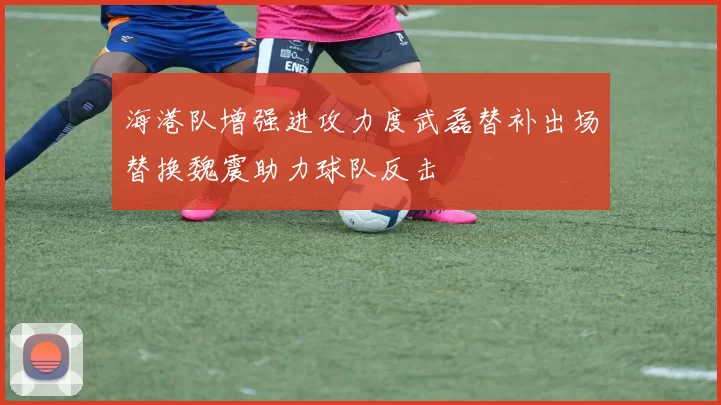 海港队增强进攻力度武磊替补出场替换魏震助力球队反击
