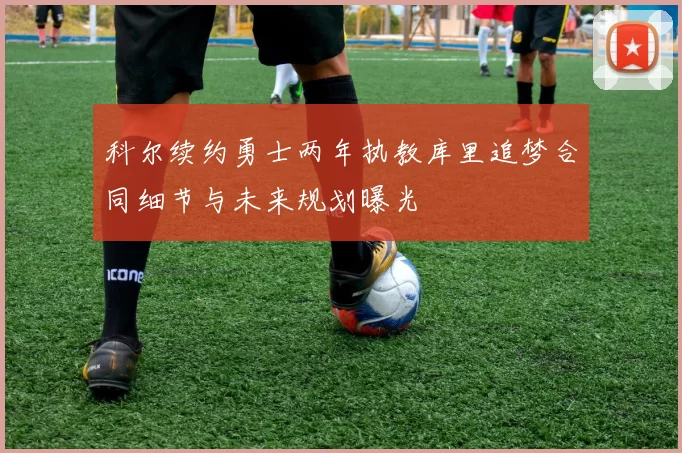 科尔续约勇士两年执教库里追梦合同细节与未来规划曝光