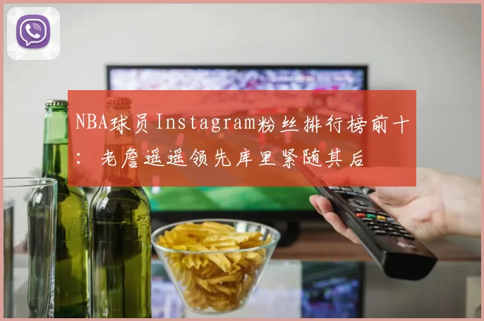 NBA球员Instagram粉丝排行榜前十:老詹遥遥领先库里紧随其后
