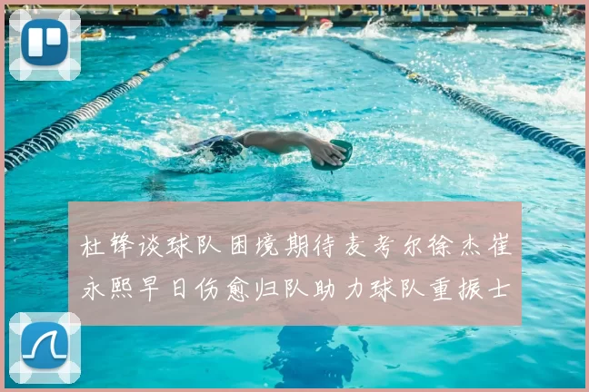 杜锋谈球队困境期待麦考尔徐杰崔永熙早日伤愈归队助力球队重振士气