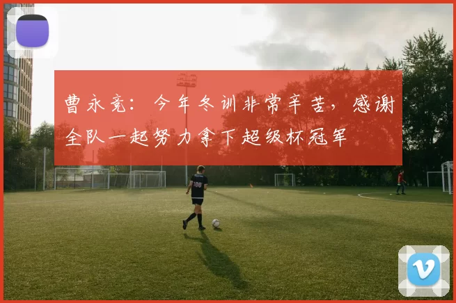 曹永竞:今年冬训非常辛苦,感谢全队一起努力拿下超级杯冠军