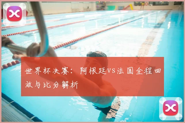 世界杯决赛:阿根廷vs法国全程回放与比分解析