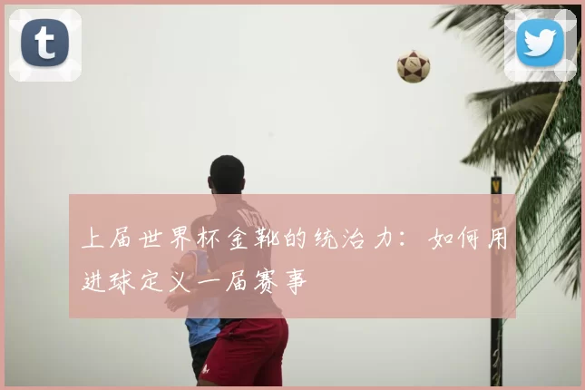 上届世界杯金靴的统治力:如何用进球定义一届赛事