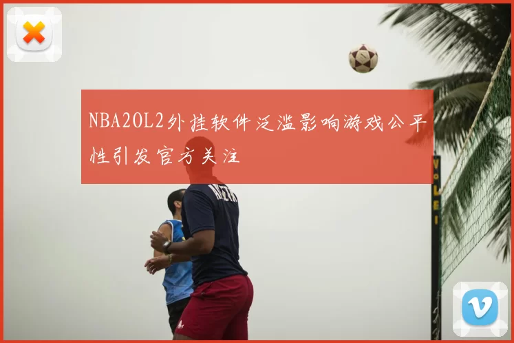 NBA2OL2外挂软件泛滥影响游戏公平性引发官方关注