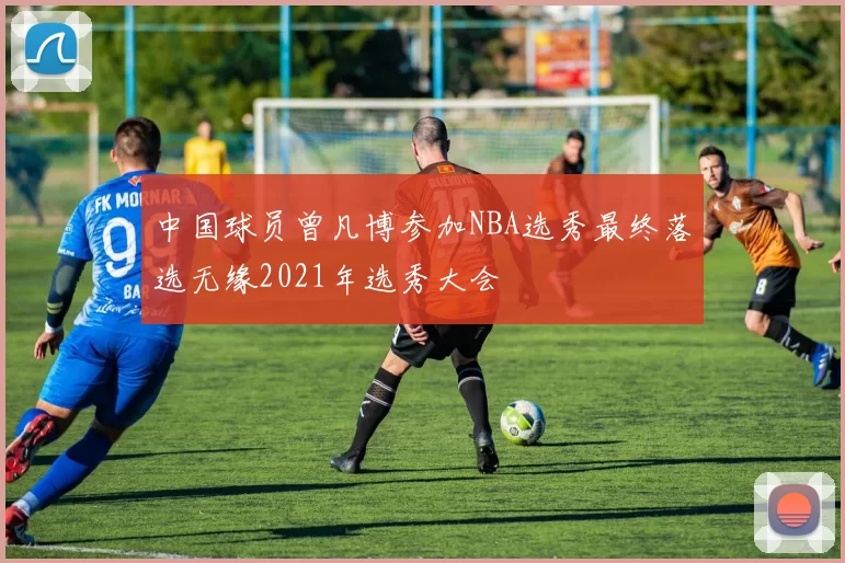 中国球员曾凡博参加NBA选秀最终落选无缘2021年选秀大会