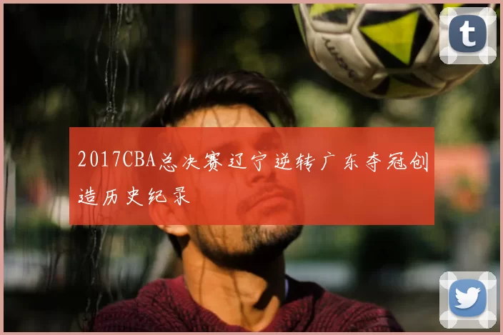 2017CBA总决赛辽宁逆转广东夺冠创造历史纪录