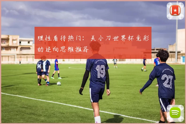 理性看待热门:关小刀世界杯竞彩的逆向思维推荐