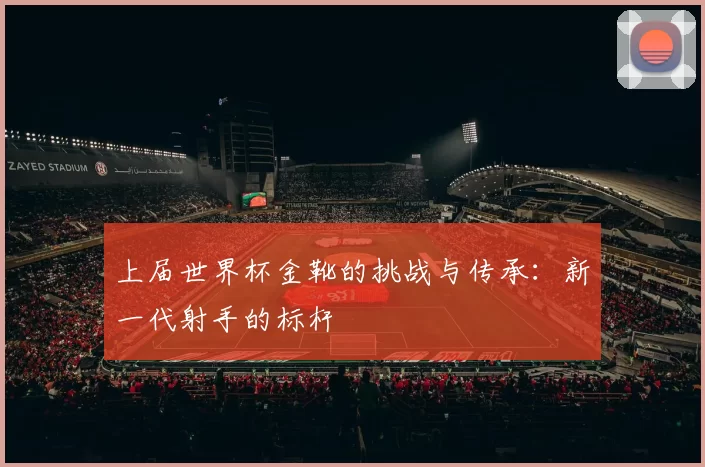 上届世界杯金靴的挑战与传承：新一代射手的标杆