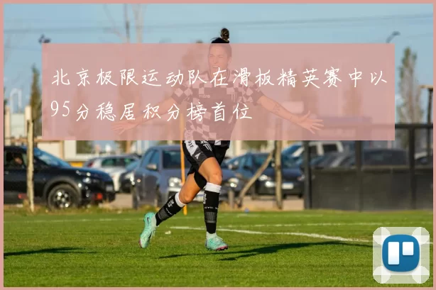 北京极限运动队在滑板精英赛中以95分稳居积分榜首位