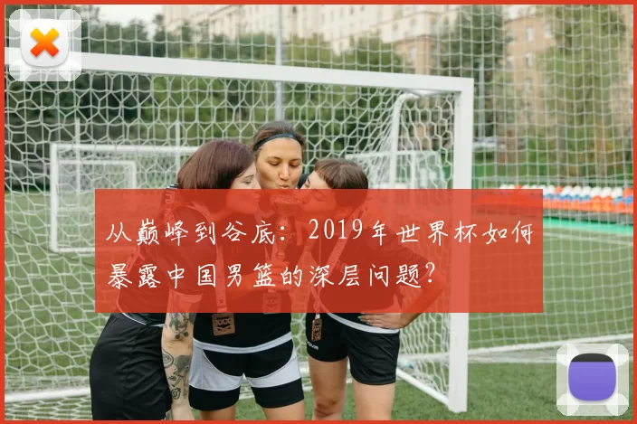 从巅峰到谷底:2019年世界杯如何暴露中国男篮的深层问题?