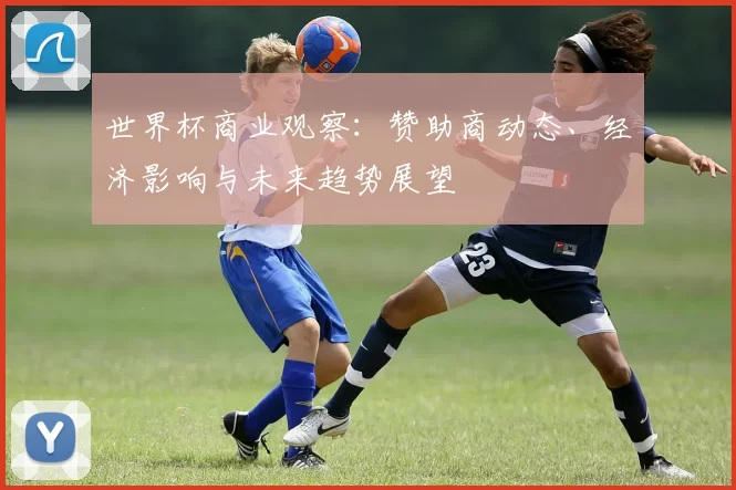 世界杯商业观察:赞助商动态、经济影响与未来趋势展望