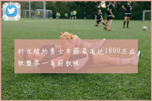 科尔续约勇士年薪最高达1800万成联盟第一高薪教练