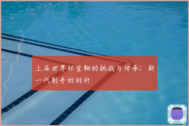 上届世界杯金靴的挑战与传承:新一代射手的标杆