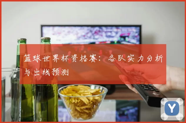 篮球世界杯资格赛：各队实力分析与出线预测