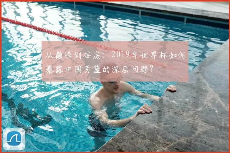 从巅峰到谷底:2019年世界杯如何暴露中国男篮的深层问题?