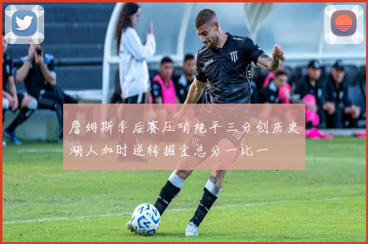 詹姆斯季后赛压哨绝平三分创历史湖人加时逆转掘金总分一比一