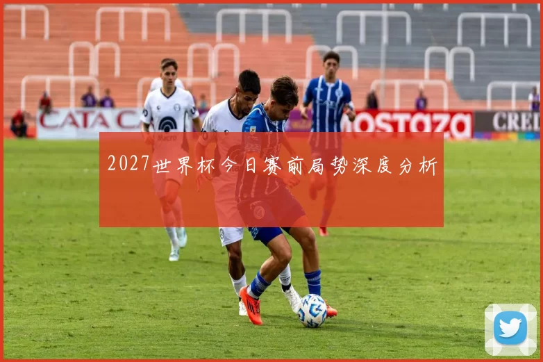 2027世界杯今日赛前局势深度分析
