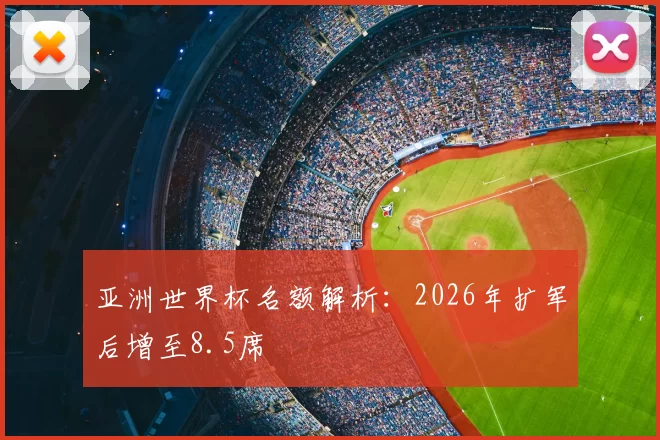 亚洲世界杯名额解析:2026年扩军后增至8.5席