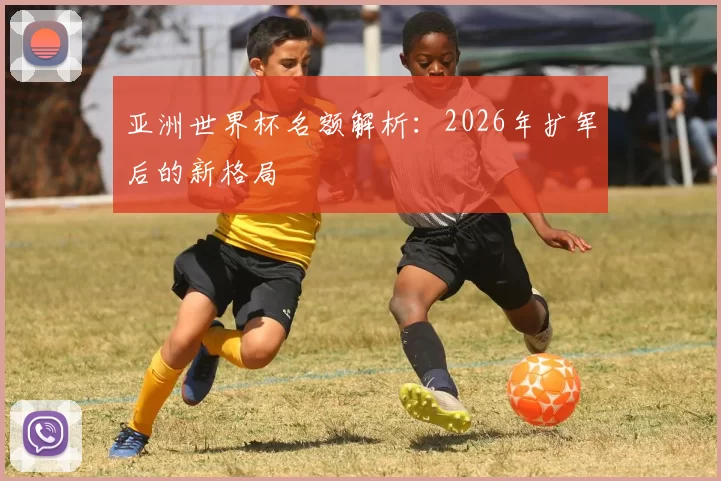 亚洲世界杯名额解析:2026年扩军后的新格局