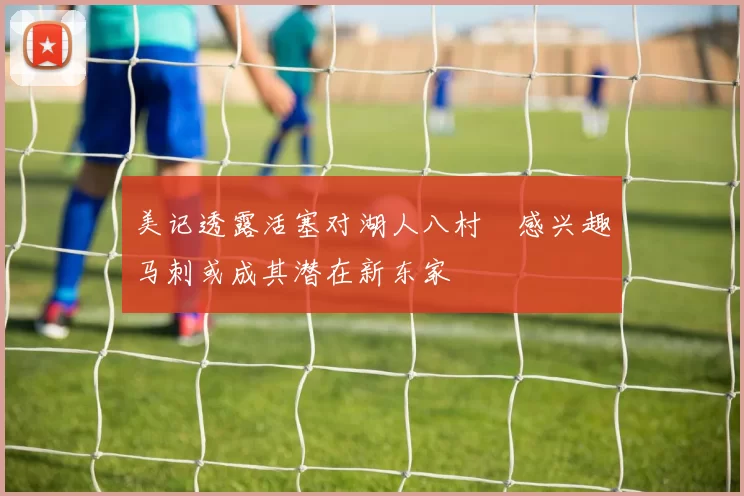 美记透露活塞对湖人八村塁感兴趣马刺或成其潜在新东家
