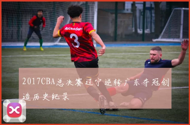 2017CBA总决赛辽宁逆转广东夺冠创造历史纪录