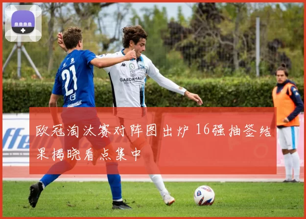 欧冠淘汰赛对阵图出炉 16强抽签结果揭晓看点集中