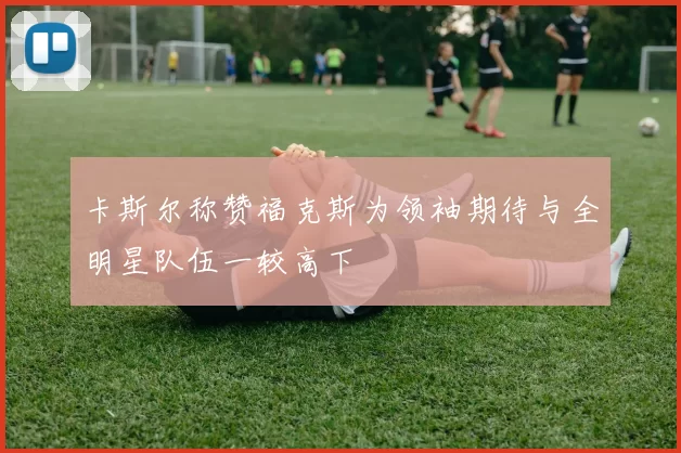 卡斯尔称赞福克斯为领袖期待与全明星队伍一较高下