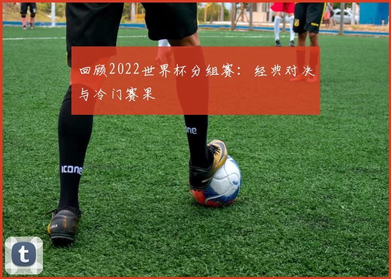 回顾2022世界杯分组赛:经典对决与冷门赛果