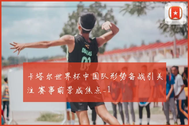 卡塔尔世界杯中国队形势备战引关注 赛事前景成焦点_1