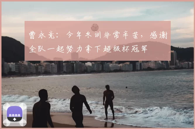 曹永竞:今年冬训非常辛苦,感谢全队一起努力拿下超级杯冠军