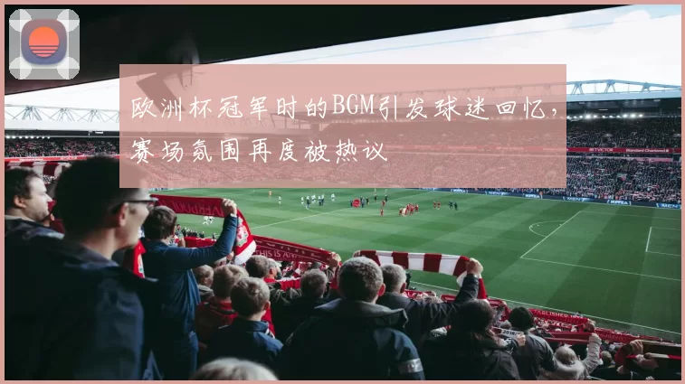 欧洲杯冠军时的BGM引发球迷回忆,赛场氛围再度被热议