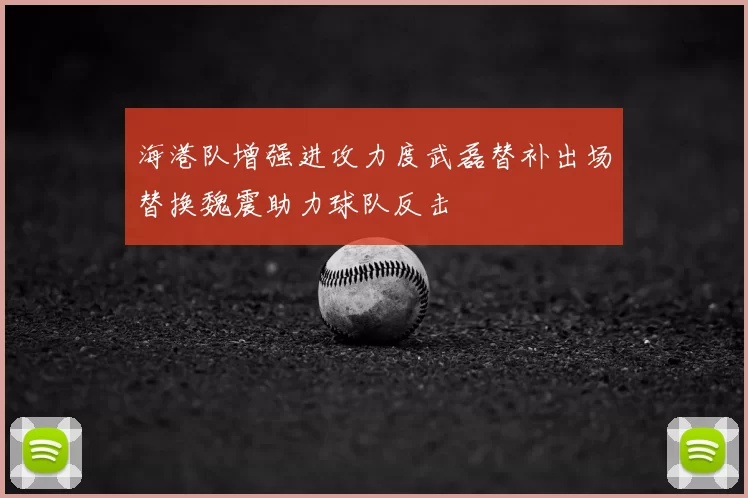 海港队增强进攻力度武磊替补出场替换魏震助力球队反击