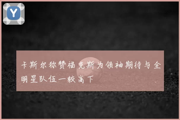 卡斯尔称赞福克斯为领袖期待与全明星队伍一较高下