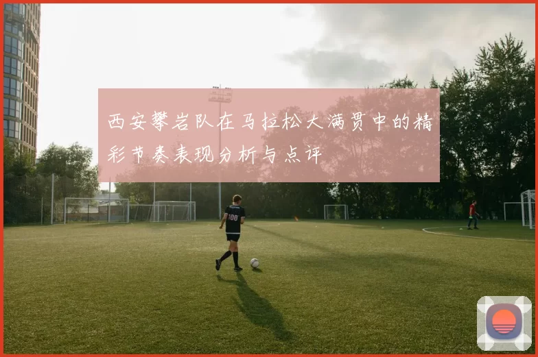 西安攀岩队在马拉松大满贯中的精彩节奏表现分析与点评