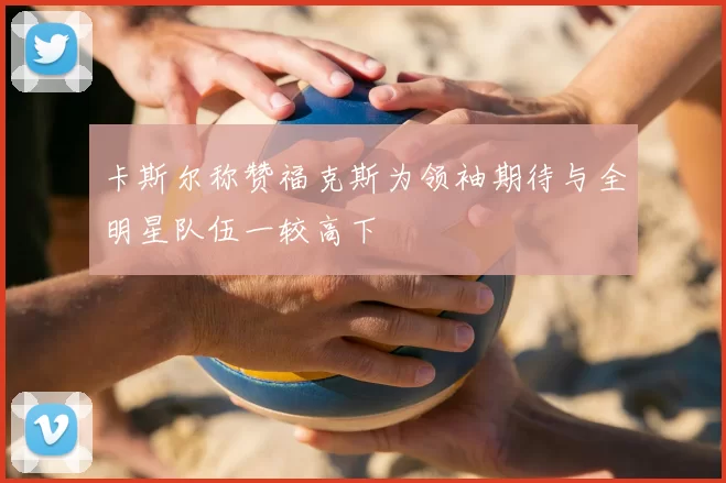 卡斯尔称赞福克斯为领袖期待与全明星队伍一较高下