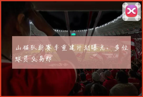 山猫队新赛季重建计划曝光，多位球员交易即